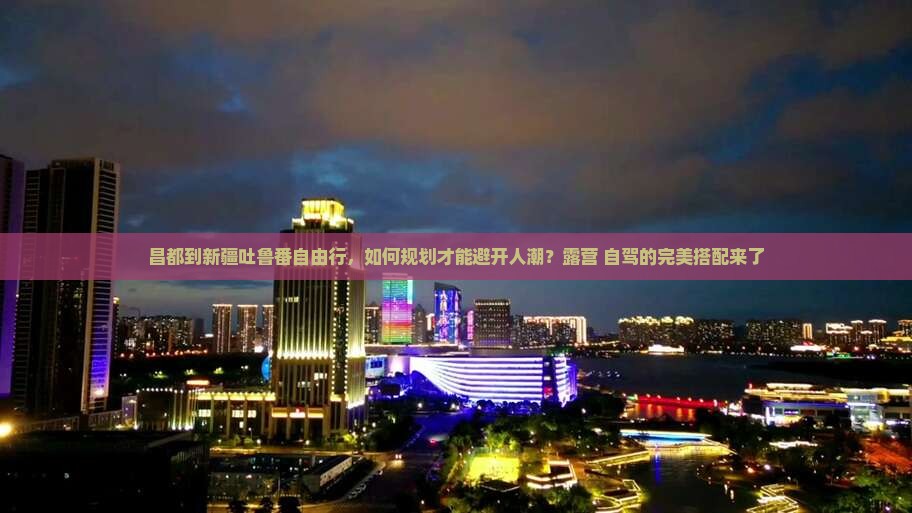昌都到新疆吐鲁番自由行，如何规划才能避开人潮？露营+自驾的完美搭配来了