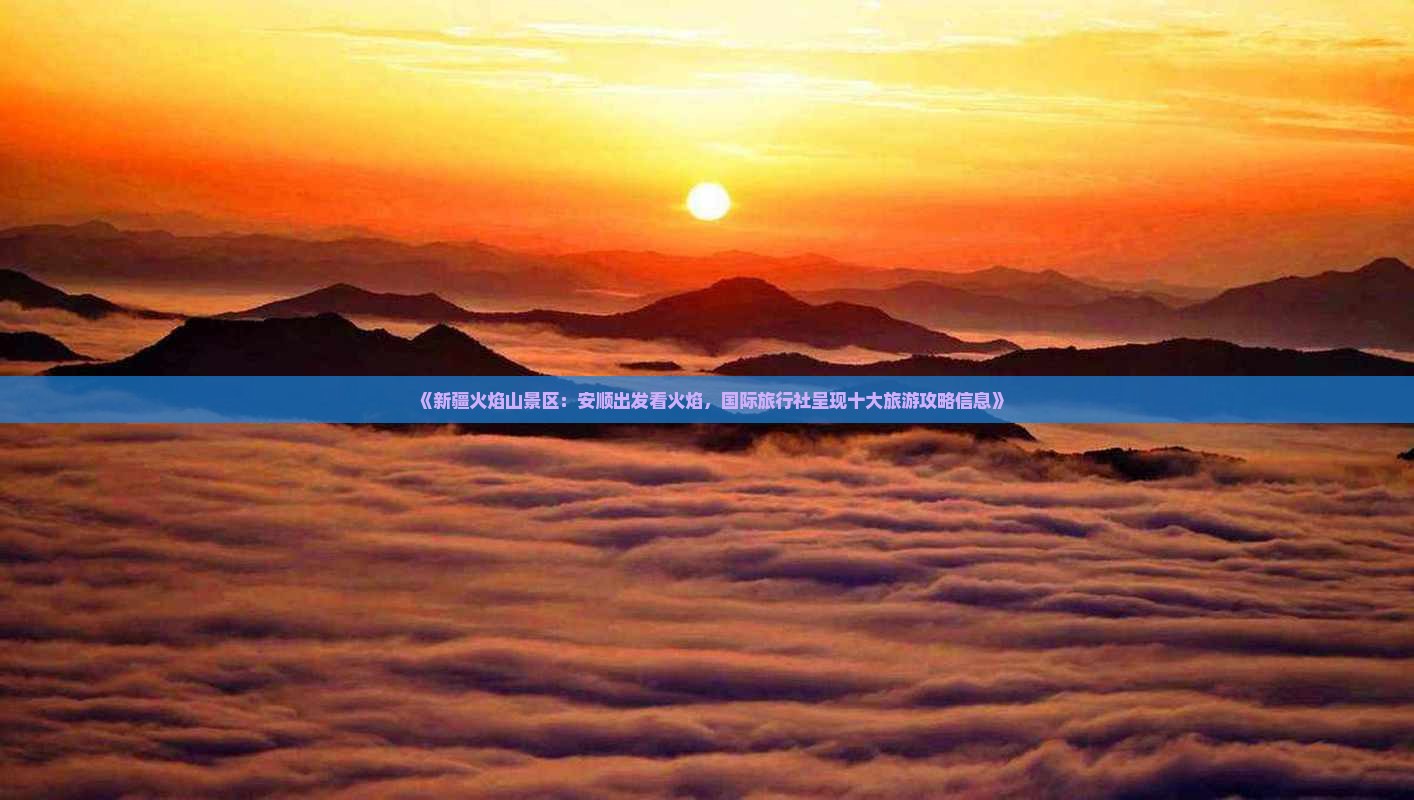 《新疆火焰山景区：安顺出发看火焰，国际旅行社呈现十大旅游攻略信息》