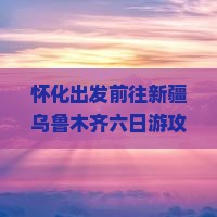 怀化出发前往新疆乌鲁木齐六日游攻略与行程安排是怎样的？