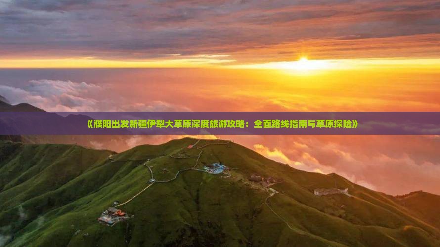 《濮阳出发新疆伊犁大草原深度旅游攻略：全面路线指南与草原探险》