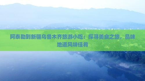 阿泰勒到新疆乌鲁木齐旅游小吃：探寻美食之旅，品味地道风味佳肴