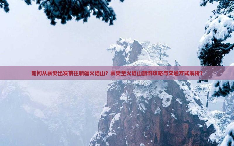 如何从襄樊出发前往新疆火焰山？襄樊至火焰山旅游攻略与交通方式解析？