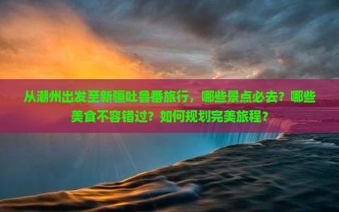 从潮州出发至新疆吐鲁番旅行，哪些景点必去？哪些美食不容错过？如何规划完美旅程？
