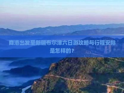 商洛出发至新疆布尔津六日游攻略与行程安排是怎样的？