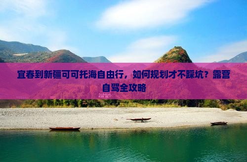 宜春到新疆可可托海自由行，如何规划才不踩坑？露营自驾全攻略