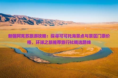 新疆阿克苏旅游攻略：探寻可可托海景点与景区门票价格，环球之旅推荐旅行社精选路线
