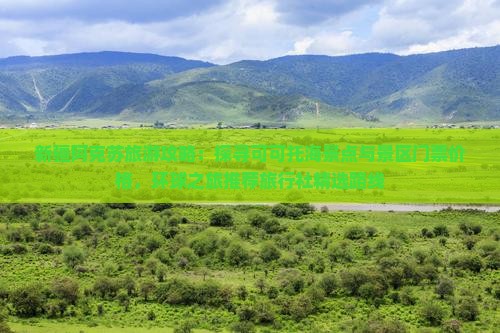 新疆阿克苏旅游攻略：探寻可可托海景点与景区门票价格，环球之旅推荐旅行社精选路线