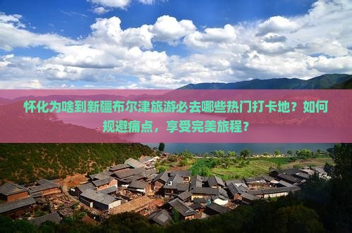 怀化为啥到新疆布尔津旅游必去哪些热门打卡地？如何规避痛点，享受完美旅程？