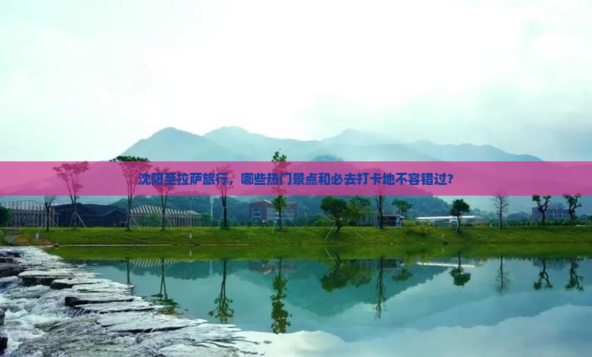沈阳至拉萨旅行，哪些热门景点和必去打卡地不容错过？