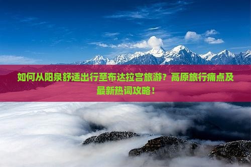 如何从阳泉舒适出行至布达拉宫旅游？高原旅行痛点及最新热词攻略！