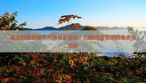 雅安到雅鲁藏布大峡谷必去地？川藏线自驾游的痛点与攻略