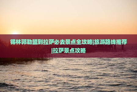 锡林郭勒盟到拉萨必去景点全攻略|旅游路线推荐|拉萨景点攻略