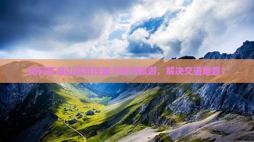 如何在凉山高效往返卡定沟旅游，解决交通难题？