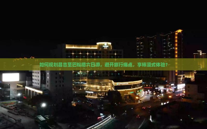 如何规划昌吉至巴松措六日游，避开旅行痛点，享柿浸式体验？