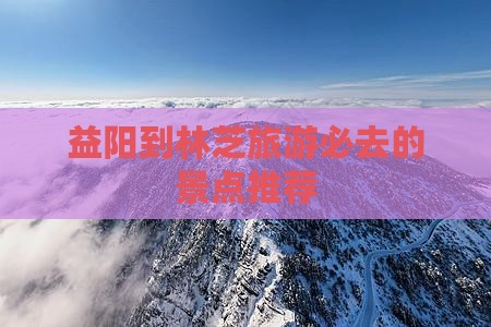 益阳到林芝旅游必去的景点推荐