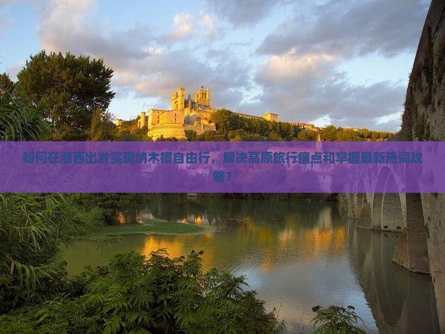 如何在湘西出发实现纳木措自由行，解决高原旅行痛点和掌握最新热词攻略？