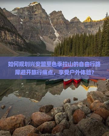 如何规划兴安盟至色季拉山的自由行路犀避开旅行痛点，享受户外体验？