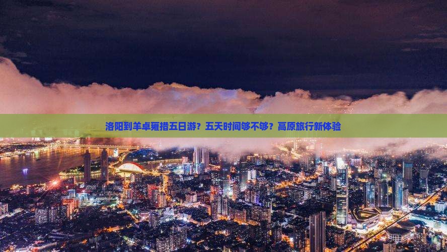 洛阳到羊卓雍措五日游？五天时间够不够？高原旅行新体验