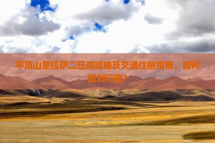 平顶山至拉萨二日游攻略及交通住宿指南，如何规划行程？