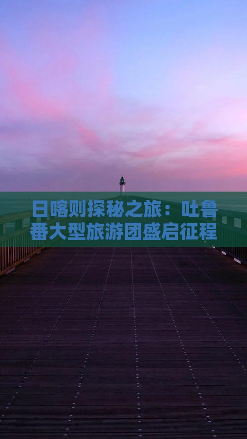 日喀则探秘之旅：吐鲁番大型旅游团盛启征程