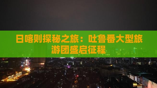 日喀则探秘之旅：吐鲁番大型旅游团盛启征程