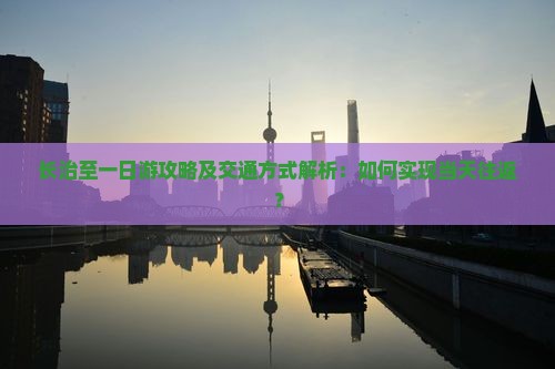长治至一日游攻略及交通方式解析：如何实现当天往返？