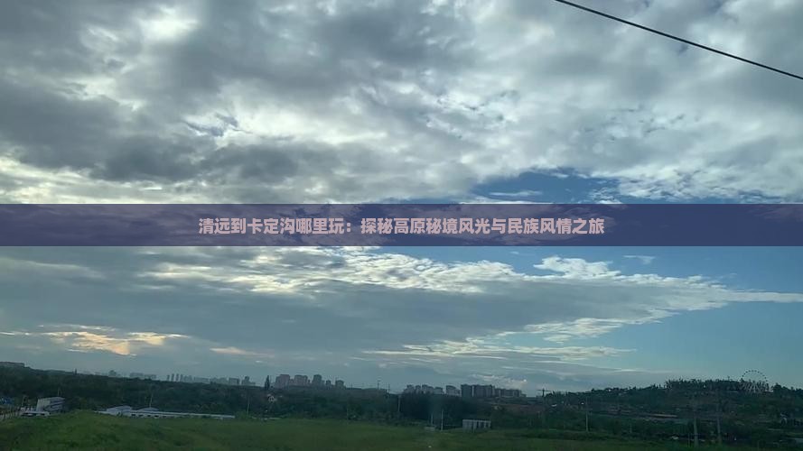 清远到卡定沟哪里玩：探秘高原秘境风光与民族风情之旅