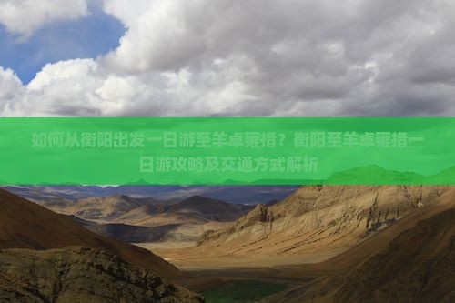 如何从衡阳出发一日游至羊卓雍措？衡阳至羊卓雍措一日游攻略及交通方式解析
