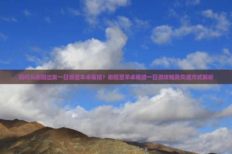 如何从衡阳出发一日游至羊卓雍措？衡阳至羊卓雍措一日游攻略及交通方式解析