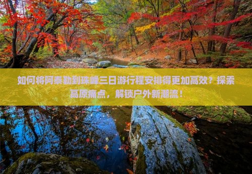 如何将阿泰勒到珠峰三日游行程安排得更加高效？探索高原痛点，解锁户外新潮流！