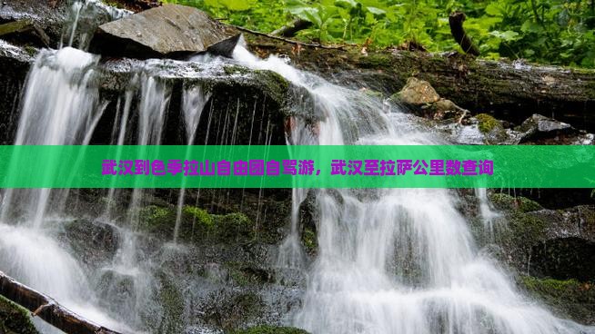 武汉到色季拉山自由团自驾游，武汉至拉萨公里数查询