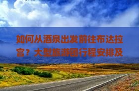 如何从酒泉出发前往布达拉宫？大型旅游团行程安排及报名攻略