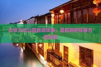 北京天坛公园旅游攻略：昌都游客探秘古建筑群