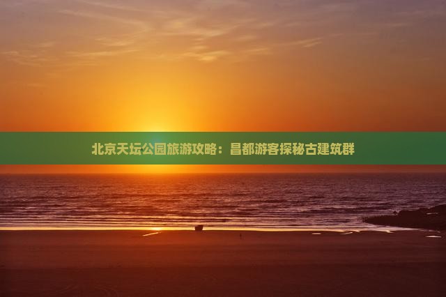 北京天坛公园旅游攻略：昌都游客探秘古建筑群