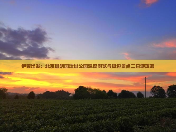 伊春出发：北京圆明园遗址公园深度游览与周边景点二日游攻略