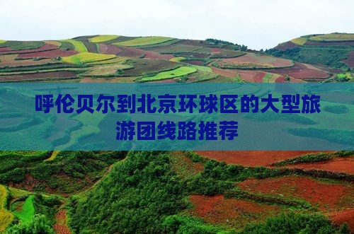 呼伦贝尔到北京环球区的大型旅游团线路推荐