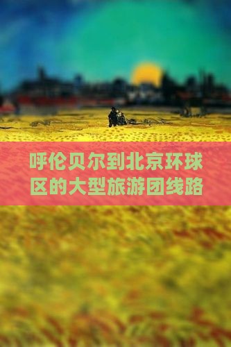 呼伦贝尔到北京环球区的大型旅游团线路推荐