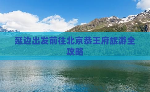 延边出发前往北京恭王府旅游全攻略