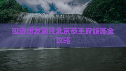 延边出发前往北京恭王府旅游全攻略
