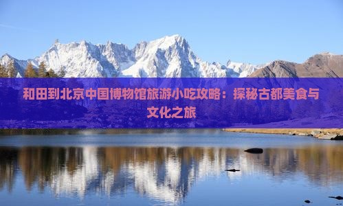 和田到北京中国博物馆旅游小吃攻略：探秘古都美食与文化之旅