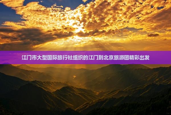 江门市大型国际旅行社组织的江门到北京旅游团精彩出发