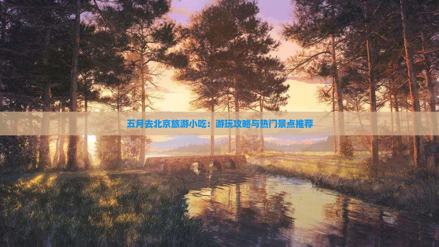 五月去北京旅游小吃：游玩攻略与热门景点推荐