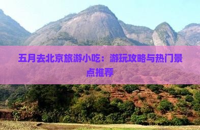 五月去北京旅游小吃：游玩攻略与热门景点推荐