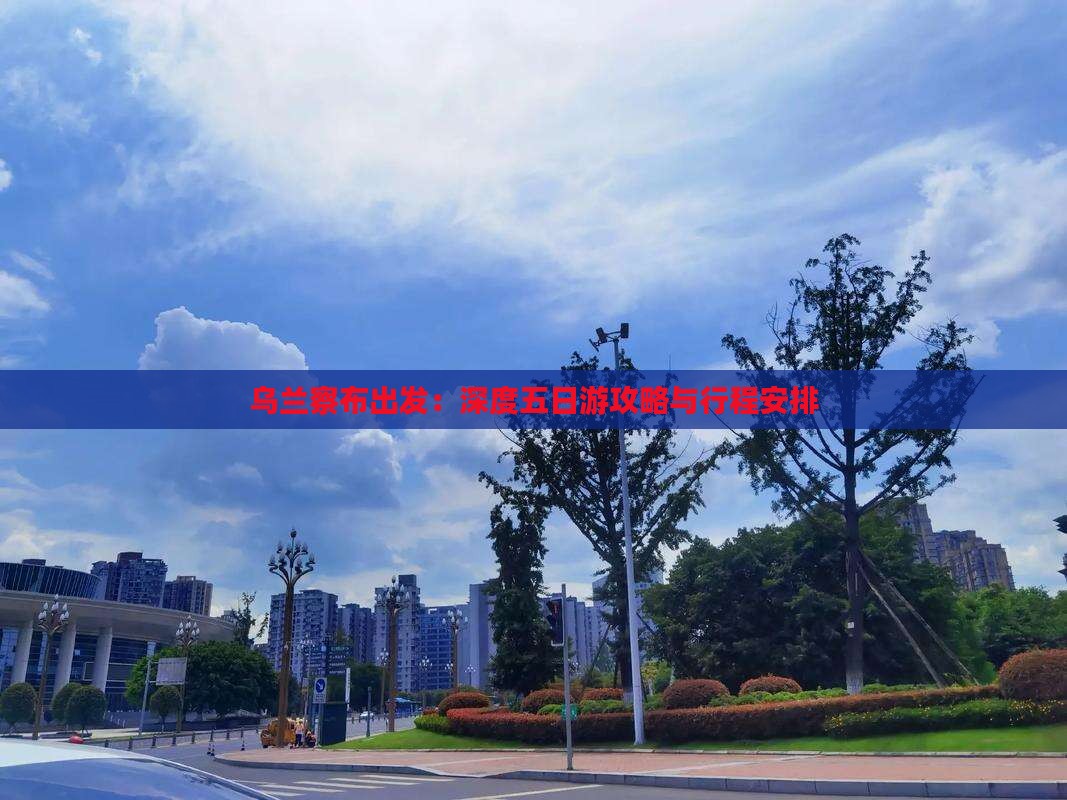 乌兰察布出发：深度五日游攻略与行程安排