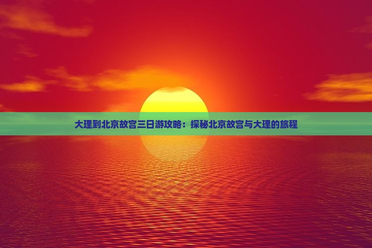 大理到北京故宫三日游攻略：探秘北京故宫与大理的旅程