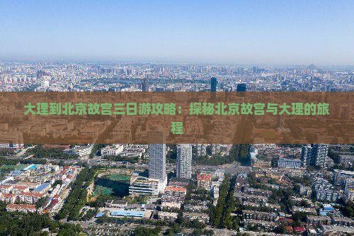 大理到北京故宫三日游攻略：探秘北京故宫与大理的旅程