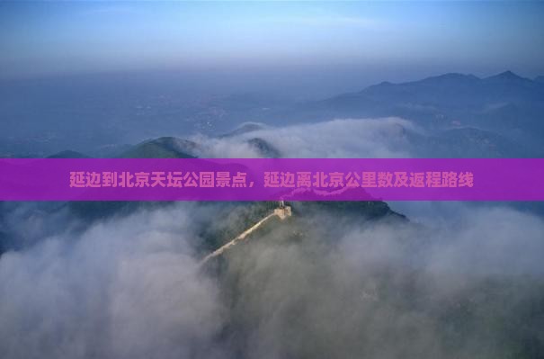 延边到北京天坛公园景点，延边离北京公里数及返程路线