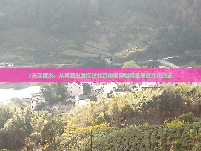 7天深度游：从河源出发探访北京中国博物馆及周边文化遗迹