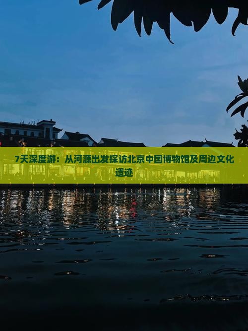7天深度游：从河源出发探访北京中国博物馆及周边文化遗迹