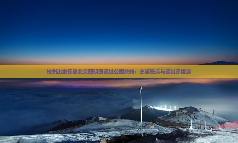 杭州出发探秘北京圆明园遗址公园攻略：必游景点与遗址深度游